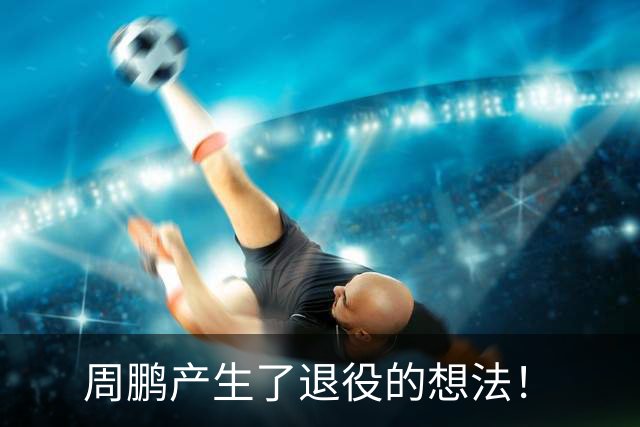 周鹏产生了退役的想法！