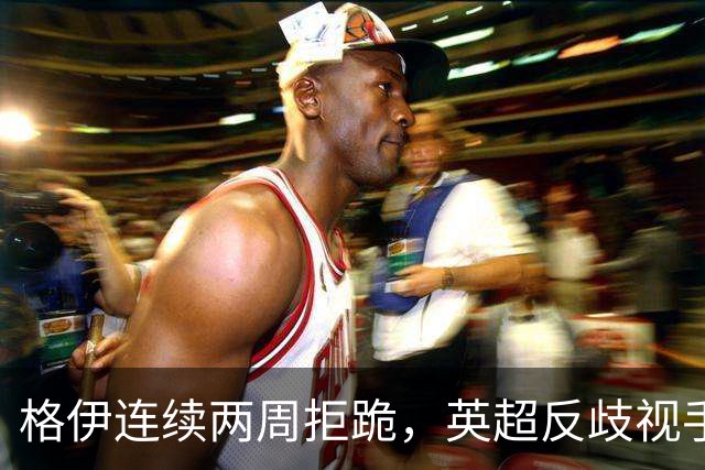 格伊连续两周拒跪，英超反歧视手势再起争议
