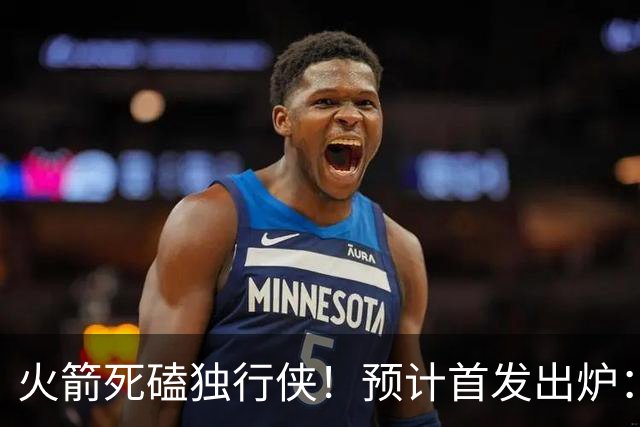 火箭死磕独行侠！预计首发出炉：单控卫搭配4前锋，饼皇再任替补