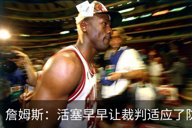 詹姆斯：活塞早早让裁判适应了防守尺度，我们得学会应对