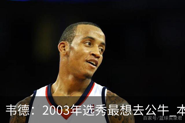 韦德：2003年选秀最想去公牛 本以为第7顺位被选中没想到热火截胡