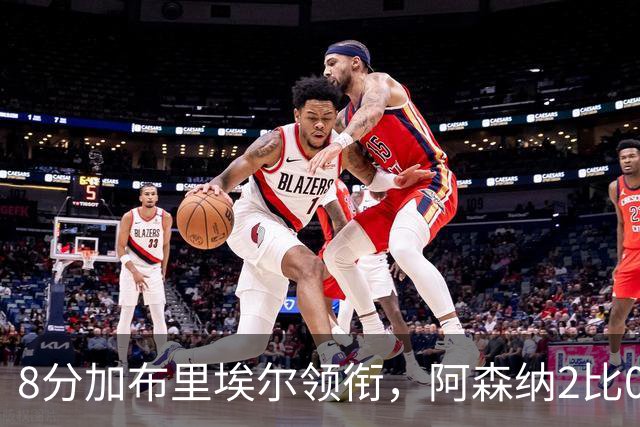 8分加布里埃尔领衔，阿森纳2比0埃弗顿追平曼城积分