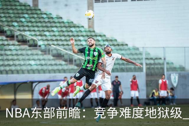 NBA东部前瞻：竞争难度地狱级 詹姆斯选错剧本了？