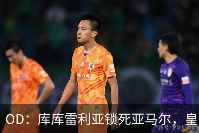 OD：库库雷利亚锁死亚马尔，皇马国家德比1比2击败巴萨